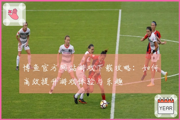 博鱼官方网站游戏下载攻略：如何高效提升游戏体验与乐趣