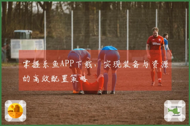 掌握乐鱼APP下载，实现装备与资源的高效配置策略