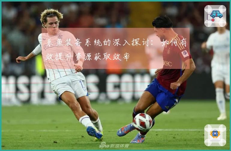 乐鱼装备系统的深入探讨：如何有效提升资源获取效率