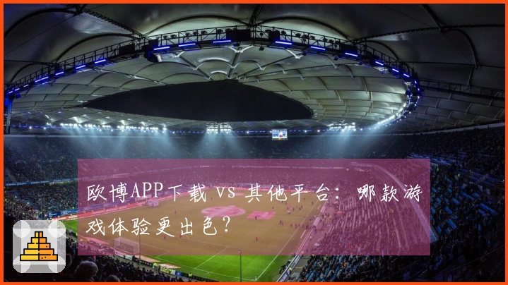 欧博APP下载 vs 其他平台：哪款游戏体验更出色？