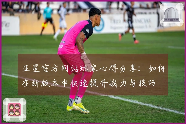 亚星官方网站玩家心得分享：如何在新版本中快速提升战力与技巧