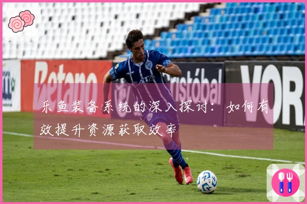 乐鱼装备系统的深入探讨：如何有效提升资源获取效率