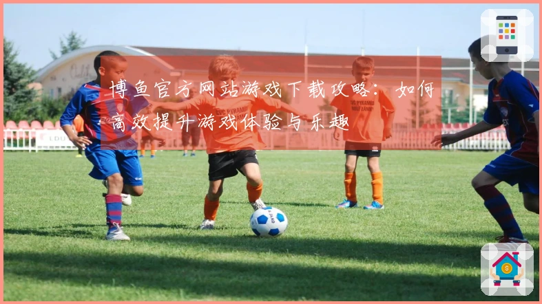 博鱼官方网站游戏下载攻略：如何高效提升游戏体验与乐趣