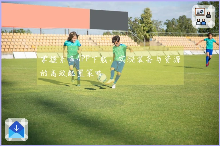 掌握乐鱼APP下载，实现装备与资源的高效配置策略